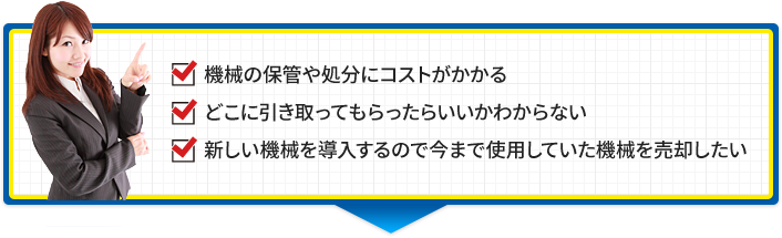 機械の保管や処分にコストがかかる どこに引き取ってもらったらいいかわからない 新しい機械を導入するので今まで使用していた機械を売却したい