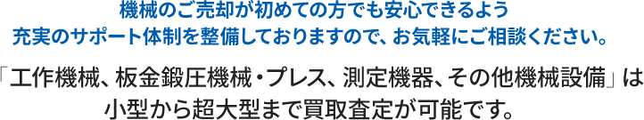 機械のご売却が初めての方でも安心できるよう充実のサポート体制を整備しておりますので、お気軽にご相談ください。「工作機械、板金鍛圧機械・プレス、測定機器、その他機械設備」は小型から超大型まで買取査定が可能です。