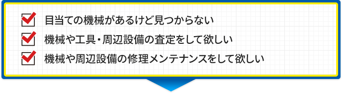 目当ての機械があるけど見つからない 機械や工具・周辺設備の査定をして欲しい 機械や周辺設備の修理メンテナンスをして欲しい